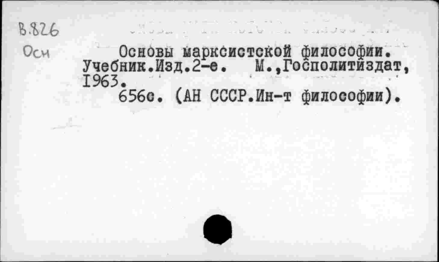 ﻿Оси Основы марксистской философии.
Учебник.Изд.2-е. М.,Госполитиздат, 1963.	‘	‘
656с. (АН СССР.Ин-т философии).